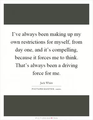 I’ve always been making up my own restrictions for myself, from day one, and it’s compelling, because it forces me to think. That’s always been a driving force for me Picture Quote #1