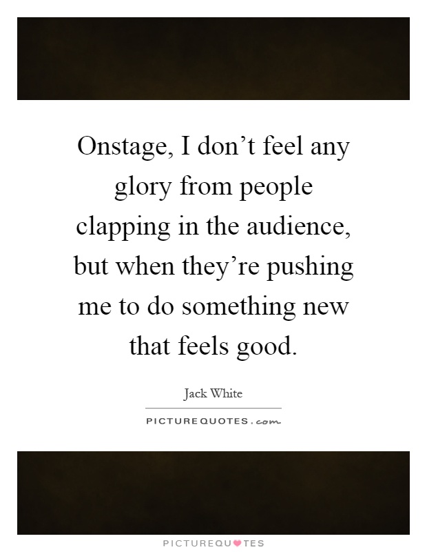 Onstage, I don't feel any glory from people clapping in the audience, but when they're pushing me to do something new that feels good Picture Quote #1