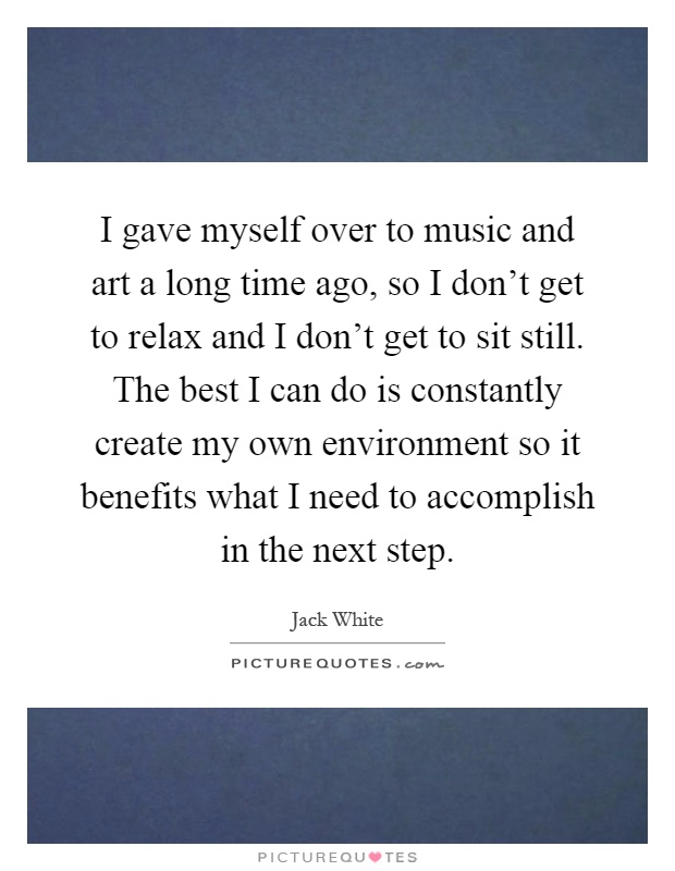 I gave myself over to music and art a long time ago, so I don't get to relax and I don't get to sit still. The best I can do is constantly create my own environment so it benefits what I need to accomplish in the next step Picture Quote #1
