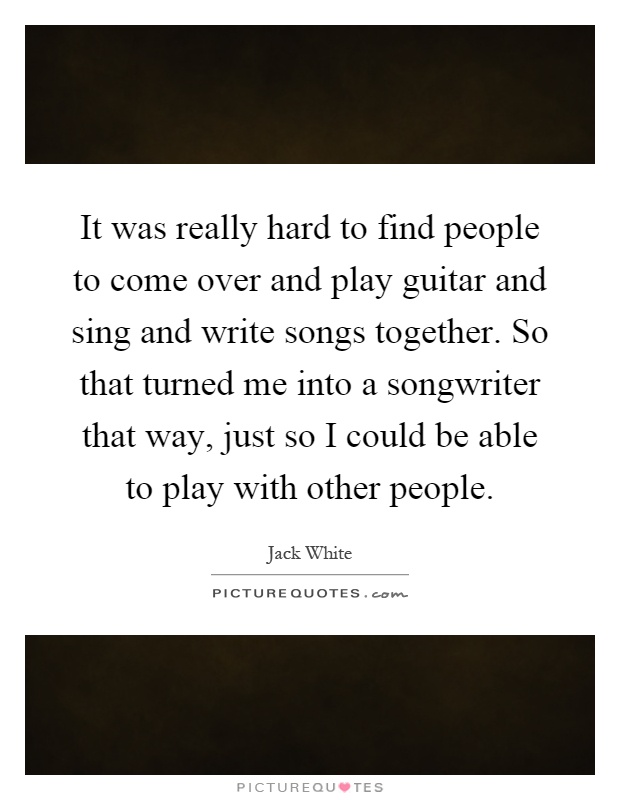It was really hard to find people to come over and play guitar and sing and write songs together. So that turned me into a songwriter that way, just so I could be able to play with other people Picture Quote #1