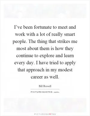 I’ve been fortunate to meet and work with a lot of really smart people. The thing that strikes me most about them is how they continue to explore and learn every day. I have tried to apply that approach in my modest career as well Picture Quote #1