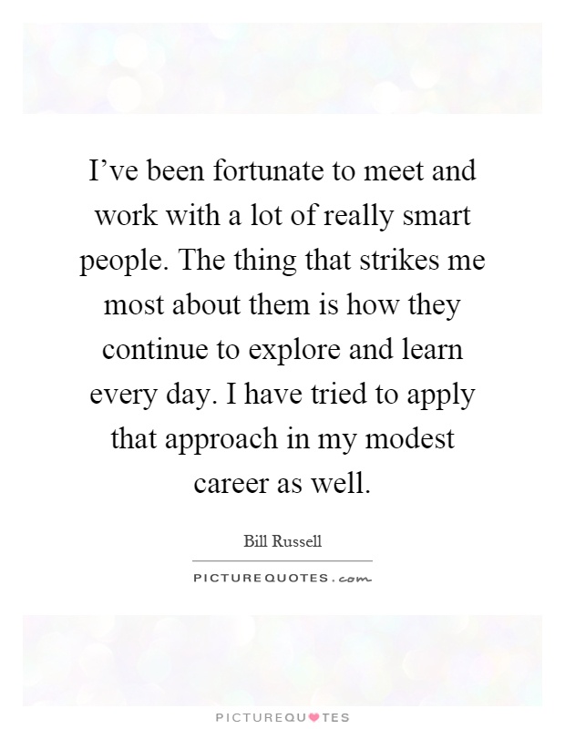 I've been fortunate to meet and work with a lot of really smart people. The thing that strikes me most about them is how they continue to explore and learn every day. I have tried to apply that approach in my modest career as well Picture Quote #1