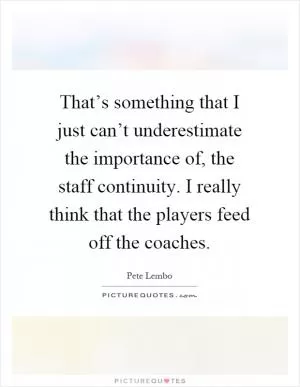 That’s something that I just can’t underestimate the importance of, the staff continuity. I really think that the players feed off the coaches Picture Quote #1