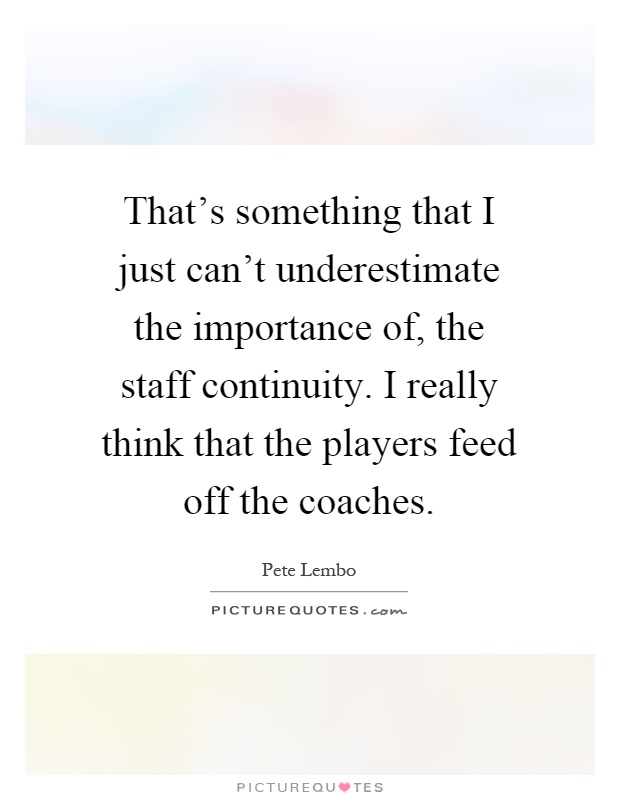 That's something that I just can't underestimate the importance of, the staff continuity. I really think that the players feed off the coaches Picture Quote #1