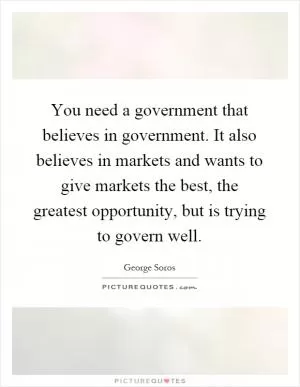 You need a government that believes in government. It also believes in markets and wants to give markets the best, the greatest opportunity, but is trying to govern well Picture Quote #1