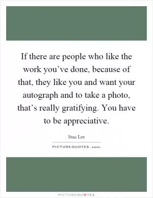 If there are people who like the work you’ve done, because of that, they like you and want your autograph and to take a photo, that’s really gratifying. You have to be appreciative Picture Quote #1