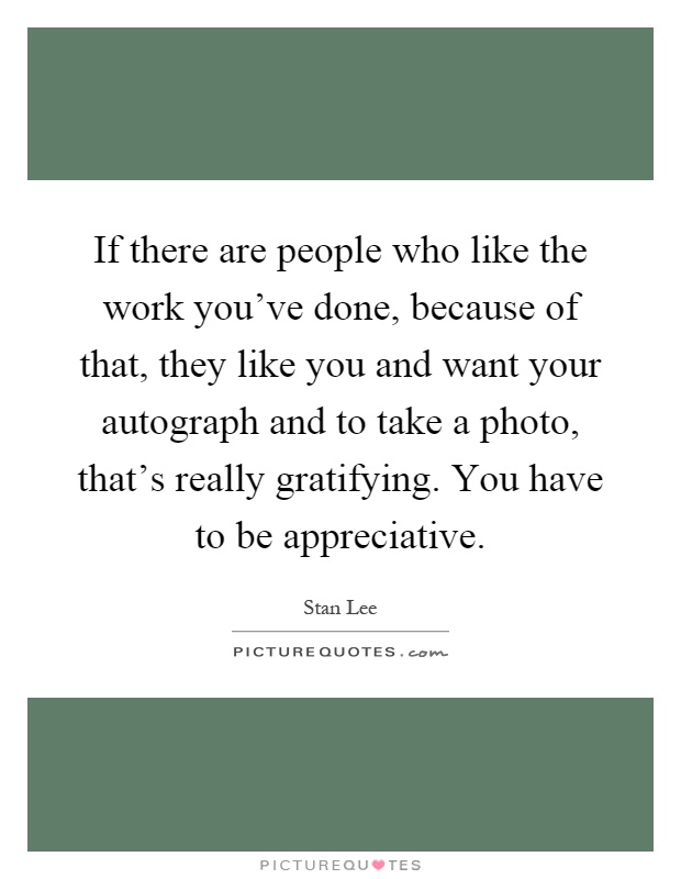 If there are people who like the work you've done, because of that, they like you and want your autograph and to take a photo, that's really gratifying. You have to be appreciative Picture Quote #1
