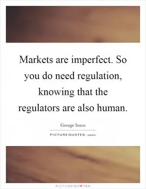 Markets are imperfect. So you do need regulation, knowing that the regulators are also human Picture Quote #1