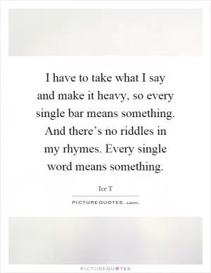 I have to take what I say and make it heavy, so every single bar means something. And there’s no riddles in my rhymes. Every single word means something Picture Quote #1