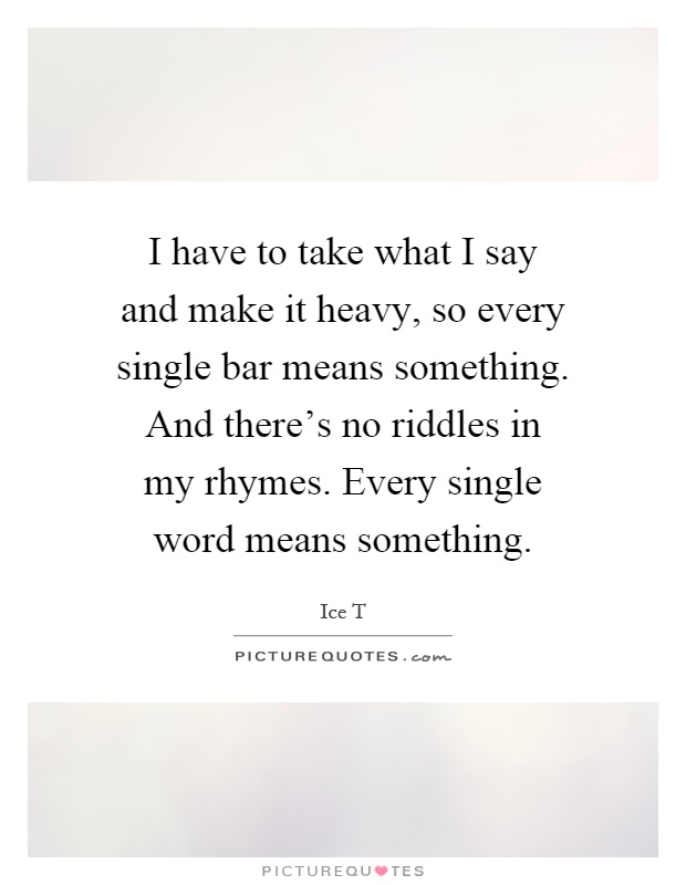 I have to take what I say and make it heavy, so every single bar means something. And there's no riddles in my rhymes. Every single word means something Picture Quote #1