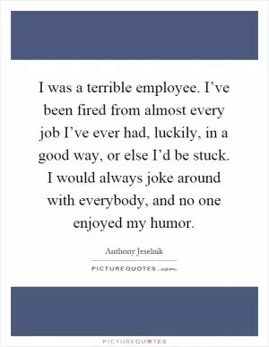I was a terrible employee. I’ve been fired from almost every job I’ve ever had, luckily, in a good way, or else I’d be stuck. I would always joke around with everybody, and no one enjoyed my humor Picture Quote #1