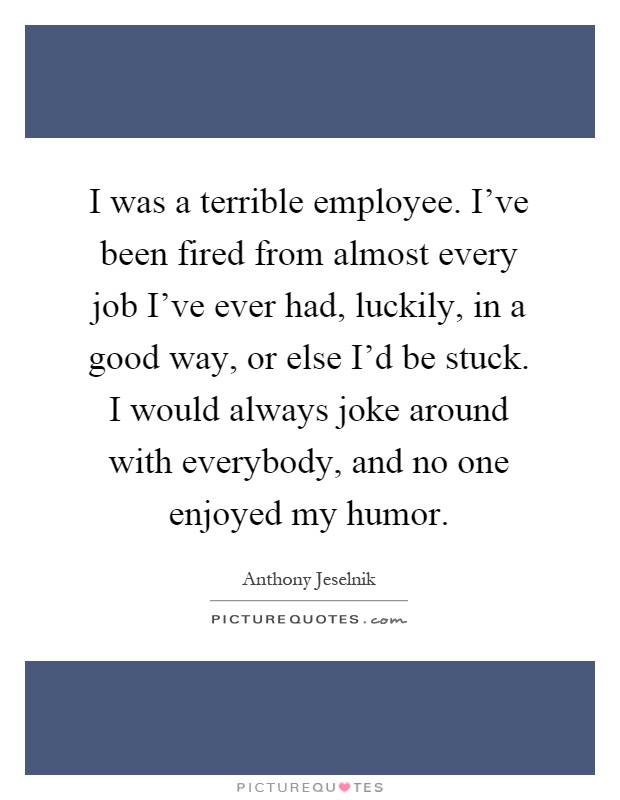 I was a terrible employee. I've been fired from almost every job I've ever had, luckily, in a good way, or else I'd be stuck. I would always joke around with everybody, and no one enjoyed my humor Picture Quote #1