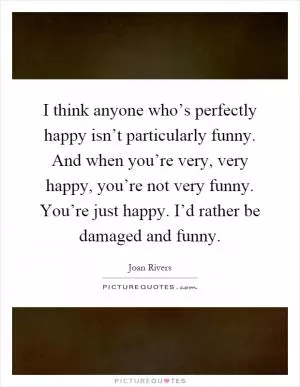 I think anyone who’s perfectly happy isn’t particularly funny. And when you’re very, very happy, you’re not very funny. You’re just happy. I’d rather be damaged and funny Picture Quote #1