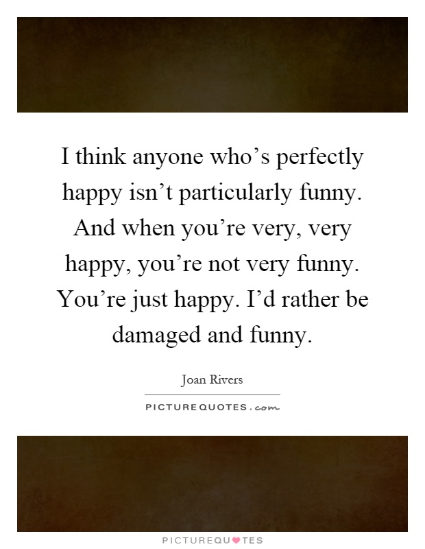 I think anyone who's perfectly happy isn't particularly funny. And when you're very, very happy, you're not very funny. You're just happy. I'd rather be damaged and funny Picture Quote #1