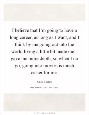 I believe that I’m going to have a long career, as long as I want, and I think by me going out into the world living a little bit made me... gave me more depth, so when I do go, going into movies is much easier for me Picture Quote #1
