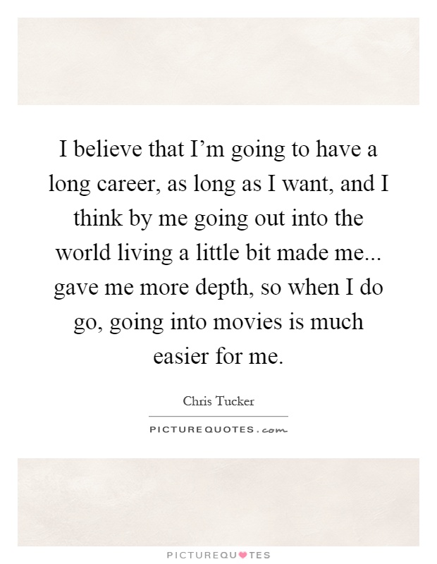 I believe that I'm going to have a long career, as long as I want, and I think by me going out into the world living a little bit made me... gave me more depth, so when I do go, going into movies is much easier for me Picture Quote #1