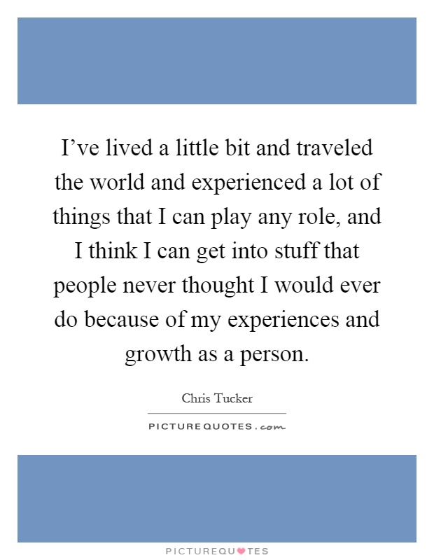 I've lived a little bit and traveled the world and experienced a lot of things that I can play any role, and I think I can get into stuff that people never thought I would ever do because of my experiences and growth as a person Picture Quote #1