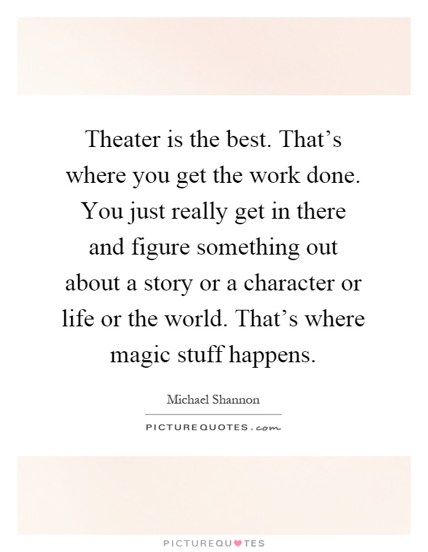 Theater is the best. That's where you get the work done. You just really get in there and figure something out about a story or a character or life or the world. That's where magic stuff happens Picture Quote #1
