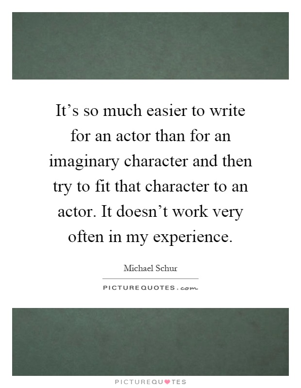 It's so much easier to write for an actor than for an imaginary character and then try to fit that character to an actor. It doesn't work very often in my experience Picture Quote #1
