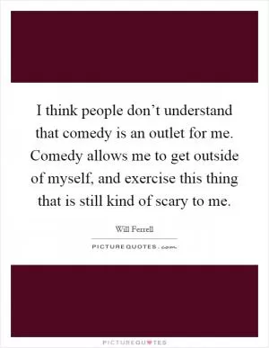 I think people don’t understand that comedy is an outlet for me. Comedy allows me to get outside of myself, and exercise this thing that is still kind of scary to me Picture Quote #1