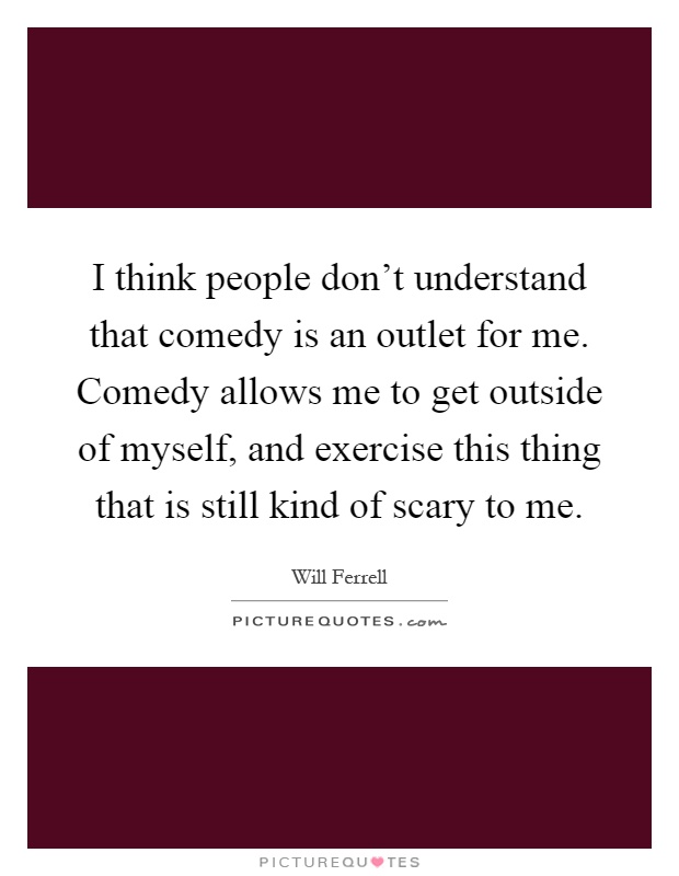 I think people don't understand that comedy is an outlet for me. Comedy allows me to get outside of myself, and exercise this thing that is still kind of scary to me Picture Quote #1