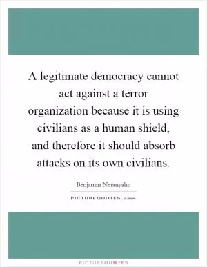 A legitimate democracy cannot act against a terror organization because it is using civilians as a human shield, and therefore it should absorb attacks on its own civilians Picture Quote #1