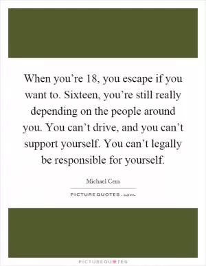When you’re 18, you escape if you want to. Sixteen, you’re still really depending on the people around you. You can’t drive, and you can’t support yourself. You can’t legally be responsible for yourself Picture Quote #1