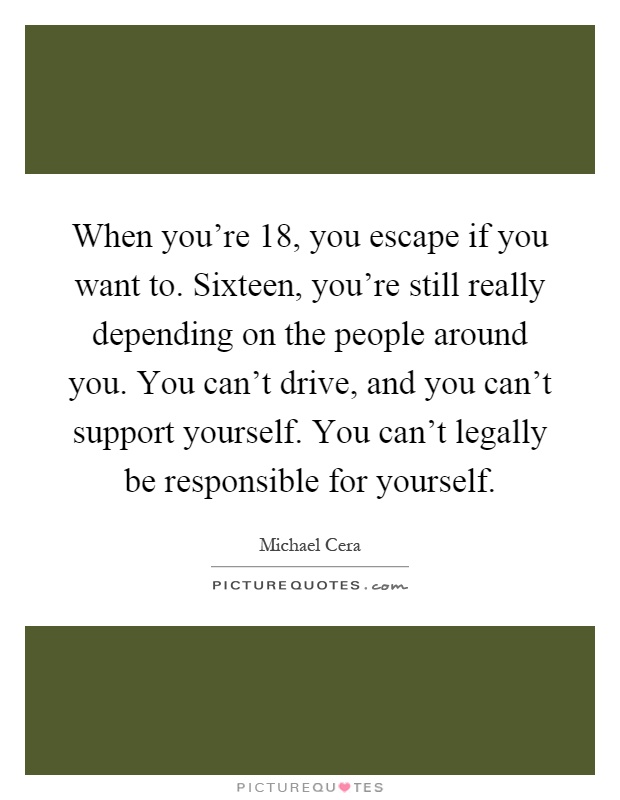When you're 18, you escape if you want to. Sixteen, you're still really depending on the people around you. You can't drive, and you can't support yourself. You can't legally be responsible for yourself Picture Quote #1