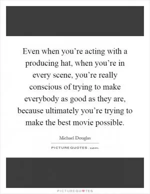 Even when you’re acting with a producing hat, when you’re in every scene, you’re really conscious of trying to make everybody as good as they are, because ultimately you’re trying to make the best movie possible Picture Quote #1