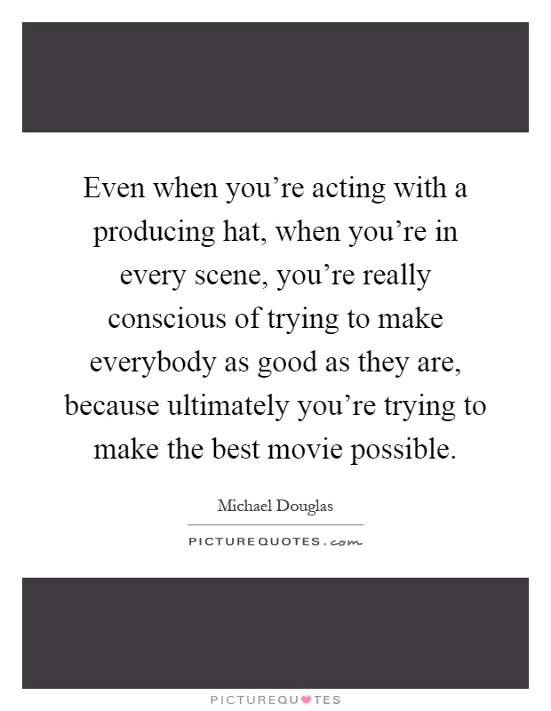 Even when you're acting with a producing hat, when you're in every scene, you're really conscious of trying to make everybody as good as they are, because ultimately you're trying to make the best movie possible Picture Quote #1