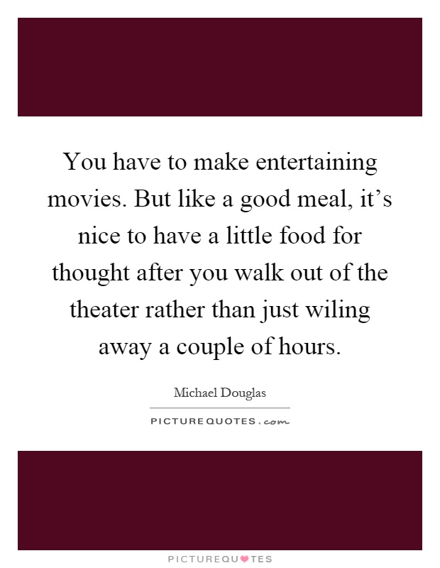 You have to make entertaining movies. But like a good meal, it's nice to have a little food for thought after you walk out of the theater rather than just wiling away a couple of hours Picture Quote #1