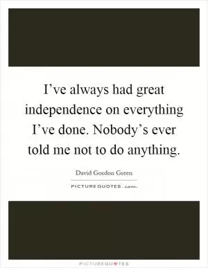I’ve always had great independence on everything I’ve done. Nobody’s ever told me not to do anything Picture Quote #1
