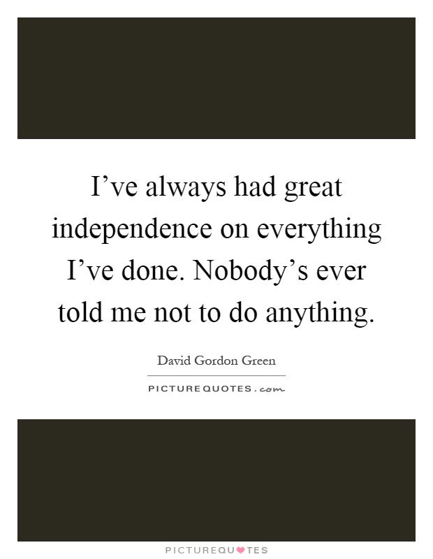 I've always had great independence on everything I've done. Nobody's ever told me not to do anything Picture Quote #1