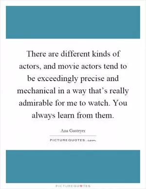 There are different kinds of actors, and movie actors tend to be exceedingly precise and mechanical in a way that’s really admirable for me to watch. You always learn from them Picture Quote #1