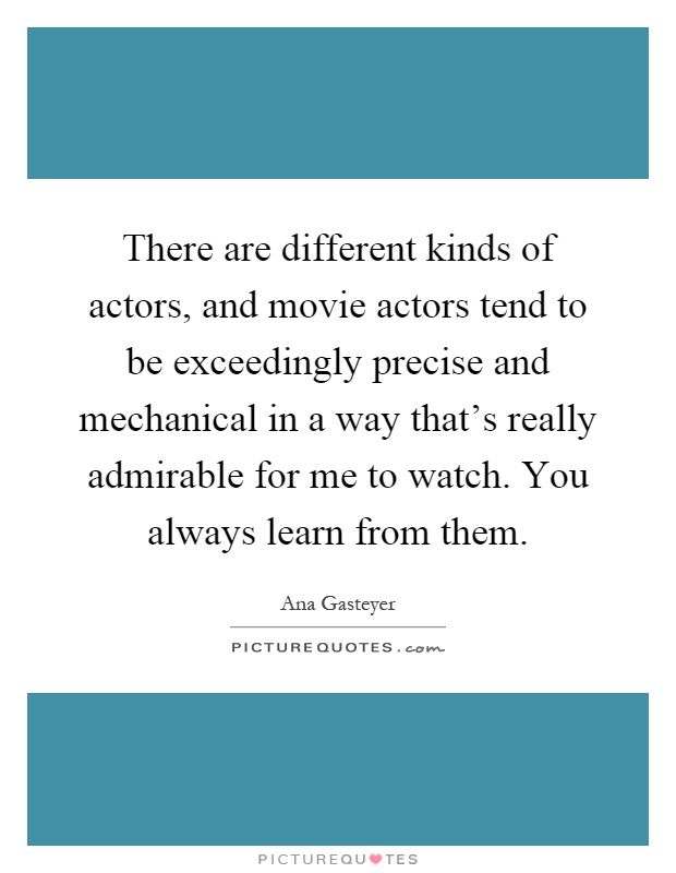 There are different kinds of actors, and movie actors tend to be exceedingly precise and mechanical in a way that's really admirable for me to watch. You always learn from them Picture Quote #1