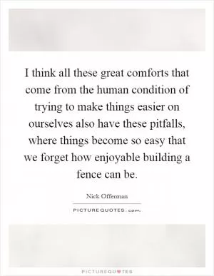 I think all these great comforts that come from the human condition of trying to make things easier on ourselves also have these pitfalls, where things become so easy that we forget how enjoyable building a fence can be Picture Quote #1