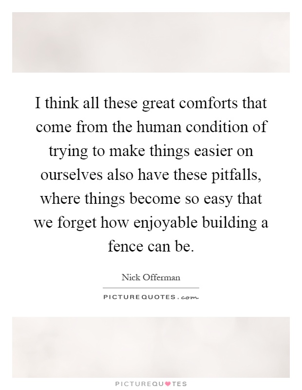 I think all these great comforts that come from the human condition of trying to make things easier on ourselves also have these pitfalls, where things become so easy that we forget how enjoyable building a fence can be Picture Quote #1