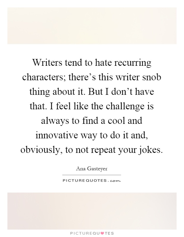 Writers tend to hate recurring characters; there's this writer snob thing about it. But I don't have that. I feel like the challenge is always to find a cool and innovative way to do it and, obviously, to not repeat your jokes Picture Quote #1