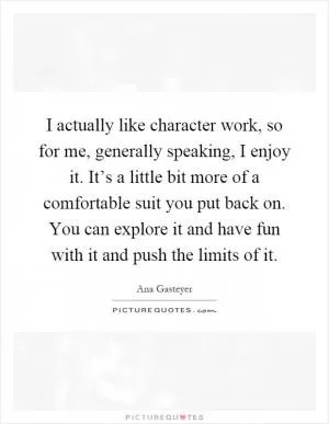 I actually like character work, so for me, generally speaking, I enjoy it. It’s a little bit more of a comfortable suit you put back on. You can explore it and have fun with it and push the limits of it Picture Quote #1