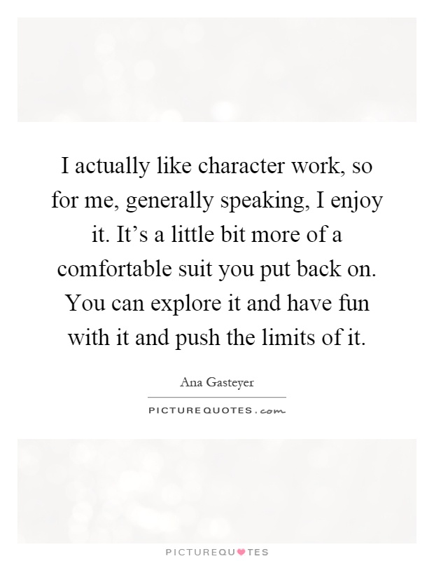 I actually like character work, so for me, generally speaking, I enjoy it. It's a little bit more of a comfortable suit you put back on. You can explore it and have fun with it and push the limits of it Picture Quote #1