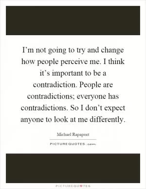I’m not going to try and change how people perceive me. I think it’s important to be a contradiction. People are contradictions; everyone has contradictions. So I don’t expect anyone to look at me differently Picture Quote #1