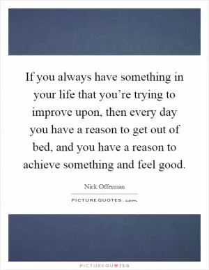 If you always have something in your life that you’re trying to improve upon, then every day you have a reason to get out of bed, and you have a reason to achieve something and feel good Picture Quote #1