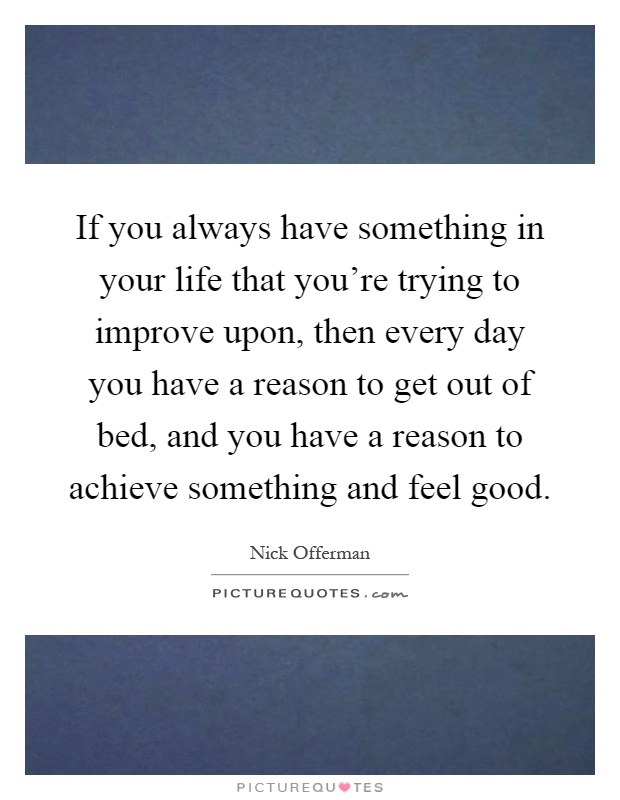 If you always have something in your life that you're trying to improve upon, then every day you have a reason to get out of bed, and you have a reason to achieve something and feel good Picture Quote #1