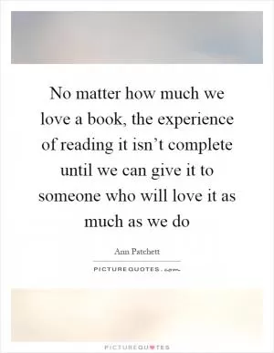 No matter how much we love a book, the experience of reading it isn’t complete until we can give it to someone who will love it as much as we do Picture Quote #1