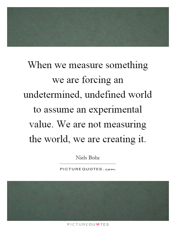 When we measure something we are forcing an undetermined, undefined world to assume an experimental value. We are not measuring the world, we are creating it Picture Quote #1