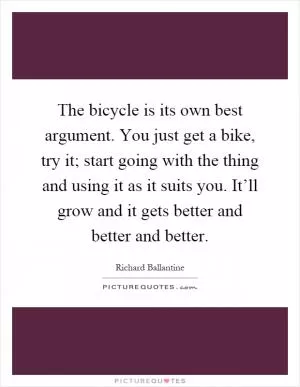 The bicycle is its own best argument. You just get a bike, try it; start going with the thing and using it as it suits you. It’ll grow and it gets better and better and better Picture Quote #1