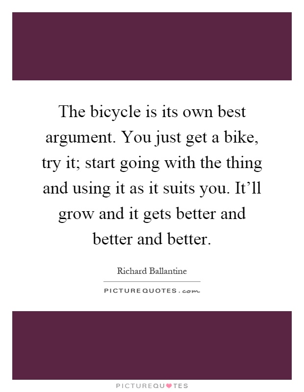 The bicycle is its own best argument. You just get a bike, try it; start going with the thing and using it as it suits you. It'll grow and it gets better and better and better Picture Quote #1