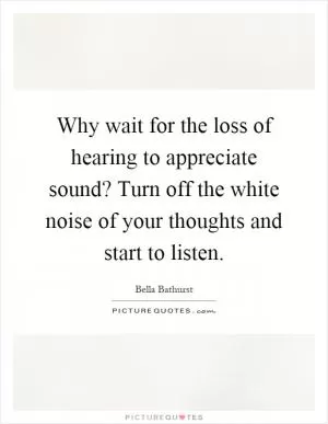 Why wait for the loss of hearing to appreciate sound? Turn off the white noise of your thoughts and start to listen Picture Quote #1
