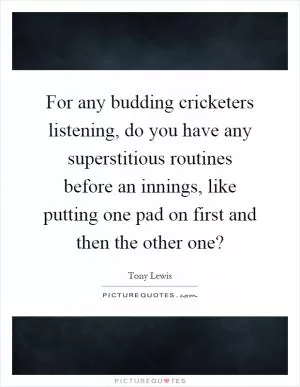 For any budding cricketers listening, do you have any superstitious routines before an innings, like putting one pad on first and then the other one? Picture Quote #1