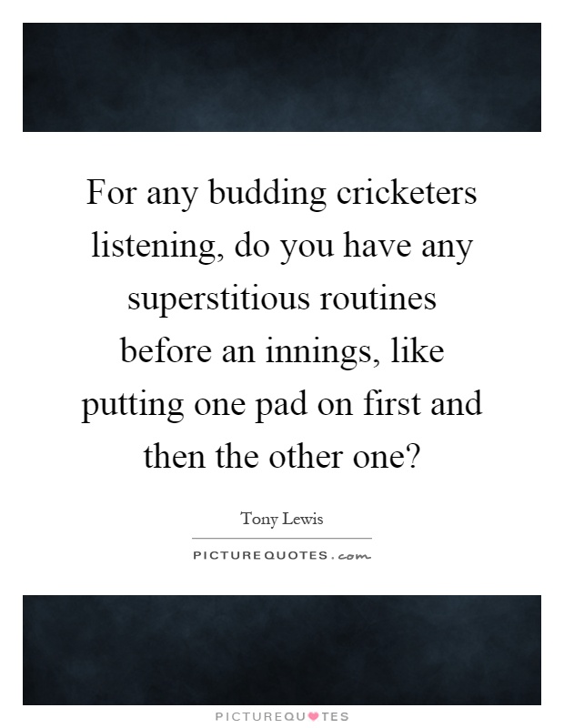 For any budding cricketers listening, do you have any superstitious routines before an innings, like putting one pad on first and then the other one? Picture Quote #1